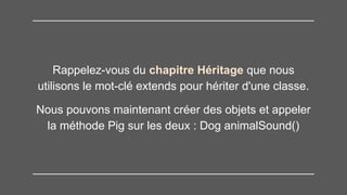 Rappelez-vous du chapitre Héritage que nous
utilisons le mot-clé extends pour hériter d'une classe.
Nous pouvons maintenant créer des objets et appeler
la méthode Pig sur les deux : Dog animalSound()
 
