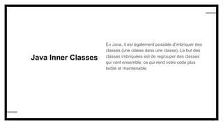 Java Inner Classes
En Java, il est également possible d'imbriquer des
classes (une classe dans une classe). Le but des
classes imbriquées est de regrouper des classes
qui vont ensemble, ce qui rend votre code plus
lisible et maintenable.
 