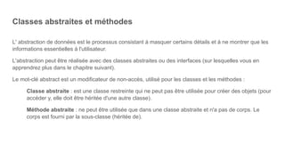 Classes abstraites et méthodes
L' abstraction de données est le processus consistant à masquer certains détails et à ne montrer que les
informations essentielles à l'utilisateur.
L'abstraction peut être réalisée avec des classes abstraites ou des interfaces (sur lesquelles vous en
apprendrez plus dans le chapitre suivant).
Le mot-clé abstract est un modificateur de non-accès, utilisé pour les classes et les méthodes :
Classe abstraite : est une classe restreinte qui ne peut pas être utilisée pour créer des objets (pour
accéder y, elle doit être héritée d'une autre classe).
Méthode abstraite : ne peut être utilisée que dans une classe abstraite et n'a pas de corps. Le
corps est fourni par la sous-classe (héritée de).
 