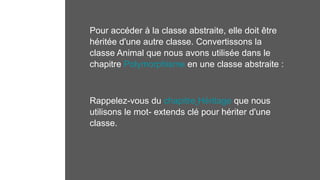 Pour accéder à la classe abstraite, elle doit être
héritée d'une autre classe. Convertissons la
classe Animal que nous avons utilisée dans le
chapitre Polymorphisme en une classe abstraite :
Rappelez-vous du chapitre Héritage que nous
utilisons le mot- extends clé pour hériter d'une
classe.
 