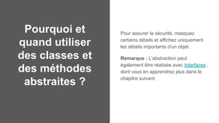 Pourquoi et
quand utiliser
des classes et
des méthodes
abstraites ?
Pour assurer la sécurité, masquez
certains détails et affichez uniquement
les détails importants d'un objet.
Remarque : L'abstraction peut
également être réalisée avec Interfaces ,
dont vous en apprendrez plus dans le
chapitre suivant.
 