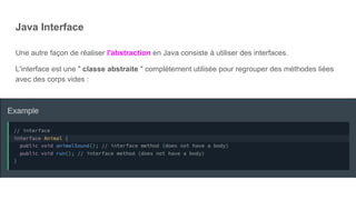 Java Interface
Une autre façon de réaliser l'abstraction en Java consiste à utiliser des interfaces.
L'interface est une " classe abstraite " complètement utilisée pour regrouper des méthodes liées
avec des corps vides :
 
