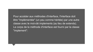 Pour accéder aux méthodes d'interface, l'interface doit
être "implémentée" (un peu comme héritée) par une autre
classe avec le mot-clé implements (au lieu de extends).
Le corps de la méthode d'interface est fourni par la classe
"implement":
 