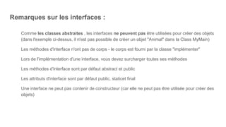 Remarques sur les interfaces :
Comme les classes abstraites , les interfaces ne peuvent pas être utilisées pour créer des objets
(dans l'exemple ci-dessus, il n'est pas possible de créer un objet "Animal" dans la Class MyMain)
Les méthodes d'interface n'ont pas de corps - le corps est fourni par la classe "implémenter"
Lors de l'implémentation d'une interface, vous devez surcharger toutes ses méthodes
Les méthodes d'interface sont par défaut abstract et public
Les attributs d'interface sont par défaut public, staticet final
Une interface ne peut pas contenir de constructeur (car elle ne peut pas être utilisée pour créer des
objets)
 