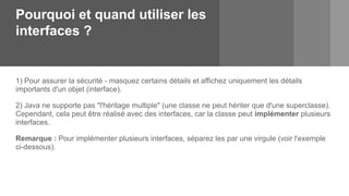 Pourquoi et quand utiliser les
interfaces ?
1) Pour assurer la sécurité - masquez certains détails et affichez uniquement les détails
importants d'un objet (interface).
2) Java ne supporte pas "l'héritage multiple" (une classe ne peut hériter que d'une superclasse).
Cependant, cela peut être réalisé avec des interfaces, car la classe peut implémenter plusieurs
interfaces.
Remarque : Pour implémenter plusieurs interfaces, séparez les par une virgule (voir l'exemple
ci-dessous).
 