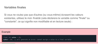 Variables finales
Si vous ne voulez pas que d'autres (ou vous-même) écrasent les valeurs
existantes, utilisez le mot- finalclé (cela déclarera la variable comme "finale" ou
"constante", ce qui signifie non modifiable et en lecture seule) :
 