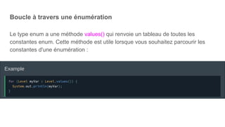 Boucle à travers une énumération
Le type enum a une méthode values() qui renvoie un tableau de toutes les
constantes enum. Cette méthode est utile lorsque vous souhaitez parcourir les
constantes d'une énumération :
 