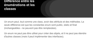 Différence entre les
énumérations et les
classes
Un enum peut, tout comme une class, avoir des attributs et des méthodes. La
seule différence est que les constantes enum sont public, static et final
(inchangeables - ne peuvent pas être remplacées).
Un enum ne peut pas être utilisé pour créer des objets, et il ne peut pas étendre
d'autres classes (mais il peut implémenter des interfaces).
 