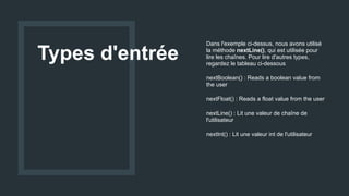 Types d'entrée
Dans l'exemple ci-dessus, nous avons utilisé
la méthode nextLine(), qui est utilisée pour
lire les chaînes. Pour lire d'autres types,
regardez le tableau ci-dessous
nextBoolean() : Reads a boolean value from
the user
nextFloat() : Reads a float value from the user
nextLine() : Lit une valeur de chaîne de
l'utilisateur
nextInt() : Lit une valeur int de l'utilisateur
 