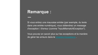 Remarque :
Si vous entrez une mauvaise entrée (par exemple, du texte
dans une entrée numérique), vous obtiendrez un message
d'exception / d'erreur (comme "InputMismatchException").
Vous pouvez en savoir plus sur les exceptions et la manière
de gérer les erreurs dans le chapitre Exceptions .
 