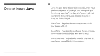 Date et heure Java Java n'a pas de la classe Date intégrée, mais nous
pouvons importer le package java.time pour qu'il
fonctionne avec l'API de date et d'heure. Le forfait
comprend de nombreuses classes de date et
d'heure. Par example:
LocalDate : Représente une date (année, mois,
jour (aaaa-MM-jj))
LocalTime : Représente une heure (heure, minute,
seconde et nanosecondes (HH-mm-ss-ns))
LocalDateTime : Représente à la fois une date et
une heure (aaaa-MM-jj-HH-mm-ss-ns)
 