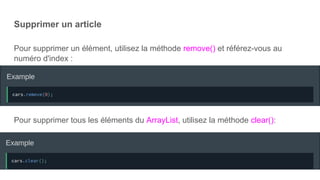 Supprimer un article
Pour supprimer un élément, utilisez la méthode remove() et référez-vous au
numéro d'index :
Pour supprimer tous les éléments du ArrayList, utilisez la méthode clear():
 