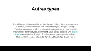 Autres types
Les éléments d'une ArrayList sont en fait des objets. Dans les exemples
ci-dessus, nous avons créé des éléments (objets) de type "String".
N'oubliez pas qu'une chaîne en Java est un objet (pas un type primitif).
Pour utiliser d'autres types, comme int, vous devez spécifier une classe
wrapper équivalente : Integer. Pour les autres types primitifs, utilisez :
Boolean for boolean, Character for char, Double for double, etc :
 