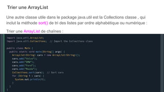 Trier une ArrayList
Une autre classe utile dans le package java.util est la Collections classe , qui
inclut la méthode sort() de tri des listes par ordre alphabétique ou numérique :
Trier une ArrayList de chaînes :
 