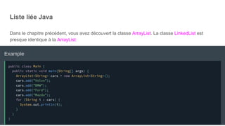 Liste liée Java
Dans le chapitre précédent, vous avez découvert la classe ArrayList. La classe LinkedList est
presque identique à la ArrayList:
 