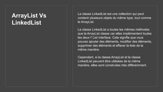 ArrayList Vs
LinkedList
La classe LinkedList est une collection qui peut
contenir plusieurs objets du même type, tout comme
le ArrayList.
La classe LinkedList a toutes les mêmes méthodes
que la ArrayList classe car elles implémentent toutes
les deux l' List interface. Cela signifie que vous
pouvez ajouter des éléments, modifier des éléments,
supprimer des éléments et effacer la liste de la
même manière.
Cependant, si la classe ArrayList et la classe
LinkedList peuvent être utilisées de la même
manière, elles sont construites très différemment.
 