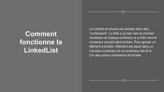 Comment
fonctionne la
LinkedList
Le LinkedList stocke ses articles dans des
"conteneurs". La liste a un lien vers le premier
conteneur et chaque conteneur a un lien vers le
conteneur suivant dans la liste. Pour ajouter un
élément à la liste, l'élément est placé dans un
nouveau conteneur et ce conteneur est lié à
l'un des autres conteneurs de la liste.
 