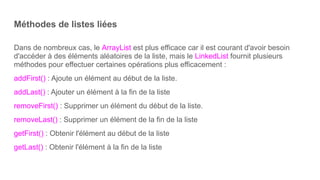 Méthodes de listes liées
Dans de nombreux cas, le ArrayList est plus efficace car il est courant d'avoir besoin
d'accéder à des éléments aléatoires de la liste, mais le LinkedList fournit plusieurs
méthodes pour effectuer certaines opérations plus efficacement :
addFirst() : Ajoute un élément au début de la liste.
addLast() : Ajouter un élément à la fin de la liste
removeFirst() : Supprimer un élément du début de la liste.
removeLast() : Supprimer un élément de la fin de la liste
getFirst() : Obtenir l'élément au début de la liste
getLast() : Obtenir l'élément à la fin de la liste
 