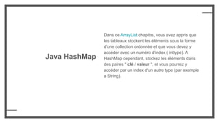 Java HashMap
Dans ce ArrayList chapitre, vous avez appris que
les tableaux stockent les éléments sous la forme
d'une collection ordonnée et que vous devez y
accéder avec un numéro d'index ( inttype). A
HashMap cependant, stockez les éléments dans
des paires " clé / valeur ", et vous pourrez y
accéder par un index d'un autre type (par exemple
a String).
 