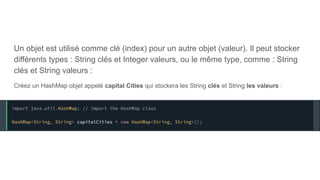 Un objet est utilisé comme clé (index) pour un autre objet (valeur). Il peut stocker
différents types : String clés et Integer valeurs, ou le même type, comme : String
clés et String valeurs :
Créez un HashMap objet appelé capital Cities qui stockera les String clés et String les valeurs :
 