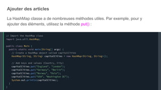 Ajouter des articles
La HashMap classe a de nombreuses méthodes utiles. Par exemple, pour y
ajouter des éléments, utilisez la méthode put() :
 