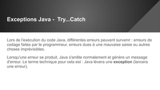 Exceptions Java - Try...Catch
Lors de l'exécution du code Java, différentes erreurs peuvent survenir : erreurs de
codage faites par le programmeur, erreurs dues à une mauvaise saisie ou autres
choses imprévisibles.
Lorsqu'une erreur se produit, Java s'arrête normalement et génère un message
d'erreur. Le terme technique pour cela est : Java lèvera une exception (lancera
une erreur).
 