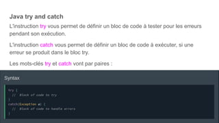 Java try and catch
L'instruction try vous permet de définir un bloc de code à tester pour les erreurs
pendant son exécution.
L'instruction catch vous permet de définir un bloc de code à exécuter, si une
erreur se produit dans le bloc try.
Les mots-clés try et catch vont par paires :
 