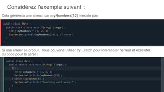Considérez l'exemple suivant :
Cela générera une erreur, car myNumbers[10] n'existe pas
Si une erreur se produit, nous pouvons utiliser try...catch pour intercepter l'erreur et exécuter
du code pour la gérer :
.
 