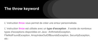 The throw keyword
L' instruction throw vous permet de créer une erreur personnalisée.
L' instruction throw est utilisée avec un type d'exception . Il existe de nombreux
types d'exceptions disponibles en Java : ArithmeticException,
FileNotFoundException, ArrayIndexOutOfBoundsException, SecurityException,
etc :
 