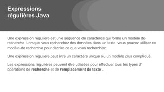 Expressions
régulières Java
Une expression régulière est une séquence de caractères qui forme un modèle de
recherche. Lorsque vous recherchez des données dans un texte, vous pouvez utiliser ce
modèle de recherche pour décrire ce que vous recherchez.
Une expression régulière peut être un caractère unique ou un modèle plus compliqué.
Les expressions régulières peuvent être utilisées pour effectuer tous les types d'
opérations de recherche et de remplacement de texte .
 
