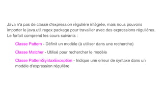 Java n'a pas de classe d'expression régulière intégrée, mais nous pouvons
importer le java.util.regex package pour travailler avec des expressions régulières.
Le forfait comprend les cours suivants :
Classe Pattern - Définit un modèle (à utiliser dans une recherche)
Classe Matcher - Utilisé pour rechercher le modèle
Classe PatternSyntaxException - Indique une erreur de syntaxe dans un
modèle d'expression régulière
 
