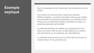 Exemple
expliqué
Dans cet exemple, le mot "w3schools" est recherché dans une
phrase.
Tout d'abord, le motif est créé à l'aide de la méthode
Pattern.compile(). Le premier paramètre indique quel modèle
est recherché et le deuxième paramètre a un indicateur pour
indiquer que la recherche doit être insensible à la casse. Le
deuxième paramètre est facultatif.
La méthode matcher() est utilisée pour rechercher le motif
dans une chaîne. Elle renvoie un objet Matcher qui contient
des informations sur la recherche qui a été effectuée.
La méthode find() renvoie vrai si le motif a été trouvé dans la
chaîne et faux s'il n'a pas été trouvé.
 