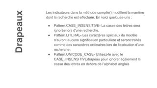 Drapeaux
Les indicateurs dans la méthode compile() modifient la manière
dont la recherche est effectuée. En voici quelques-uns :
● Pattern.CASE_INSENSITIVE- La casse des lettres sera
ignorée lors d'une recherche.
● Pattern.LITERAL- Les caractères spéciaux du modèle
n'auront aucune signification particulière et seront traités
comme des caractères ordinaires lors de l'exécution d'une
recherche.
● Pattern.UNICODE_CASE- Utilisez-le avec le
CASE_INSENSITIVEdrapeau pour ignorer également la
casse des lettres en dehors de l'alphabet anglais
 