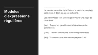 Modèles
d'expressions
régulières
Le premier paramètre de la Pattern. la méthode compile()
est le motif. Il décrit ce qui est recherché.
Les parenthèses sont utilisées pour trouver une plage de
caractères :
[abc] : Trouvez un caractère parmi les options entre
parenthèses
[^abc] : Trouver un caractère NON entre parenthèses
[0-9] : Trouver un caractère dans la plage de 0 à 9
 