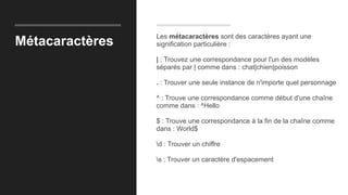 Métacaractères
Les métacaractères sont des caractères ayant une
signification particulière :
| : Trouvez une correspondance pour l'un des modèles
séparés par | comme dans : chat|chien|poisson
. : Trouver une seule instance de n'importe quel personnage
^ : Trouve une correspondance comme début d'une chaîne
comme dans : ^Hello
$ : Trouve une correspondance à la fin de la chaîne comme
dans : World$
d : Trouver un chiffre
s : Trouver un caractère d'espacement
 