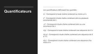 Quantificateurs
Les quantificateurs définissent les quantités :
n+ : Correspond à toute chaîne contenant au moins un n.
n* : Correspond à toute chaîne contenant zéro ou plusieurs
occurrences de n
n? : Correspond à toute chaîne contenant zéro ou une
occurrence de n
n{x} : Correspond à toute chaîne contenant une séquence de X n
n{x,y} : Correspond à toute chaîne contenant une séquence de X
à Y n
n{x,} : Correspond à toute chaîne contenant une séquence d'au
moins X n
 