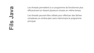 Fils
Java
Les threads permettent à un programme de fonctionner plus
efficacement en faisant plusieurs choses en même temps.
Les threads peuvent être utilisés pour effectuer des tâches
complexes en arrière-plan sans interrompre le programme
principal.
 