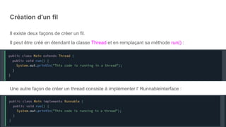 Création d'un fil
Il existe deux façons de créer un fil.
Il peut être créé en étendant la classe Thread et en remplaçant sa méthode run() :
Une autre façon de créer un thread consiste à implémenter l' Runnableinterface :
 
