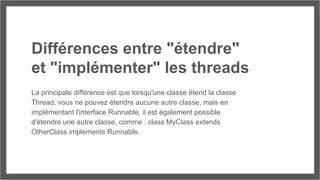 Différences entre "étendre"
et "implémenter" les threads
La principale différence est que lorsqu'une classe étend la classe
Thread, vous ne pouvez étendre aucune autre classe, mais en
implémentant l'interface Runnable, il est également possible
d'étendre une autre classe, comme : class MyClass extends
OtherClass implements Runnable.
 