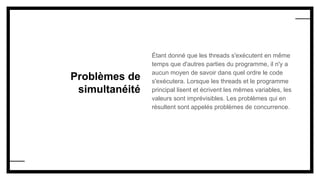 Problèmes de
simultanéité
Étant donné que les threads s'exécutent en même
temps que d'autres parties du programme, il n'y a
aucun moyen de savoir dans quel ordre le code
s'exécutera. Lorsque les threads et le programme
principal lisent et écrivent les mêmes variables, les
valeurs sont imprévisibles. Les problèmes qui en
résultent sont appelés problèmes de concurrence.
 