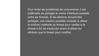 Pour éviter les problèmes de concurrence, il est
préférable de partager le moins d'attributs possible
entre les threads. Si les attributs doivent être
partagés, une solution possible consiste à utiliser
la isAlive() méthode du thread pour vérifier si le
thread a fini de s'exécuter avant d'utiliser les
attributs que le thread peut modifier.
 