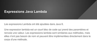 Expressions Java Lambda
Les expressions Lambda ont été ajoutées dans Java 8.
Une expression lambda est un court bloc de code qui prend des paramètres et
renvoie une valeur. Les expressions lambda sont similaires aux méthodes, mais
elles n'ont pas besoin de nom et peuvent être implémentées directement dans le
corps d'une méthode.
 