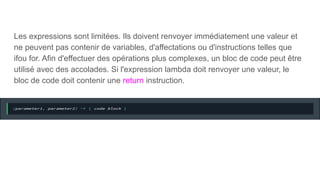 Les expressions sont limitées. Ils doivent renvoyer immédiatement une valeur et
ne peuvent pas contenir de variables, d'affectations ou d'instructions telles que
ifou for. Afin d'effectuer des opérations plus complexes, un bloc de code peut être
utilisé avec des accolades. Si l'expression lambda doit renvoyer une valeur, le
bloc de code doit contenir une return instruction.
 