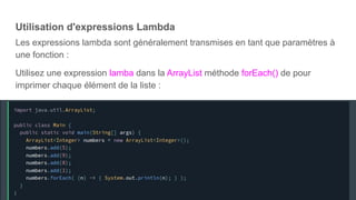 Utilisation d'expressions Lambda
Les expressions lambda sont généralement transmises en tant que paramètres à
une fonction :
Utilisez une expression lamba dans la ArrayList méthode forEach() de pour
imprimer chaque élément de la liste :
 