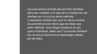 Les expressions lambda peuvent être stockées
dans des variables si le type de la variable est une
interface qui n'a qu'une seule méthode.
L'expression lambda doit avoir le même nombre
de paramètres et le même type de retour que
cette méthode. Java intègre plusieurs de ces
types d'interfaces, telles que l' Consumer interface
(qui se trouve dans le java.utilpackage) utilisée
par les listes.
 