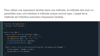 Pour utiliser une expression lambda dans une méthode, la méthode doit avoir un
paramètre avec une interface à méthode unique comme type. L'appel de la
méthode de l'interface exécutera l'expression lambda :
 