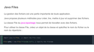 Java Files
La gestion des fichiers est une partie importante de toute application.
Java propose plusieurs méthodes pour créer, lire, mettre à jour et supprimer des fichiers.
La classe File du java.iopackage nous permet de travailler avec des fichiers.
Pour utiliser la classe File, créez un objet de la classe et spécifiez le nom du fichier ou le
nom du répertoire :
 