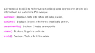 La Fileclasse dispose de nombreuses méthodes utiles pour créer et obtenir des
informations sur les fichiers. Par example:
canRead() : Boolean,Teste si le fichier est lisible ou non.
canWrite() : Boolean, Teste si le fichier est inscriptible ou non.
createNewFile() : Boolean, Creates an empty file
delete() : Boolean, Supprime un fichier.
exists() : Boolean , Teste si le fichier existe
 