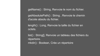 getName() : String, Renvoie le nom du fichier.
getAbsolutePath() : String , Renvoie le chemin
d'accès absolu du fichier.
length() : Long, Renvoie la taille du fichier en
octets.
list() : String[], Renvoie un tableau des fichiers du
répertoire.
mkdir() : Boolean, Crée un répertoire
 