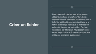 Créer un fichier
Pour créer un fichier en Java, vous pouvez
utiliser la méthode createNewFile(). Cette
méthode renvoie une valeur booléenne : true si
le fichier a été créé avec succès et false si le
fichier existe déjà. Notez que la méthode est
enfermée dans un try...catch bloc. Ceci est
nécessaire car il lance un IOException si une
erreur se produit (si le fichier ne peut pas être
créé pour une raison quelconque) :
 